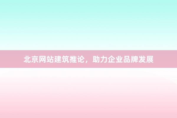 北京网站建筑推论，助力企业品牌发展